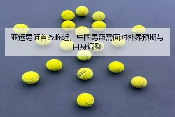 亚运男篮首战临近,中国男篮需面对外界预期与自身调整