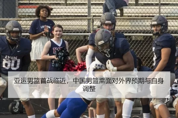 亚运男篮首战临近,中国男篮需面对外界预期与自身调整