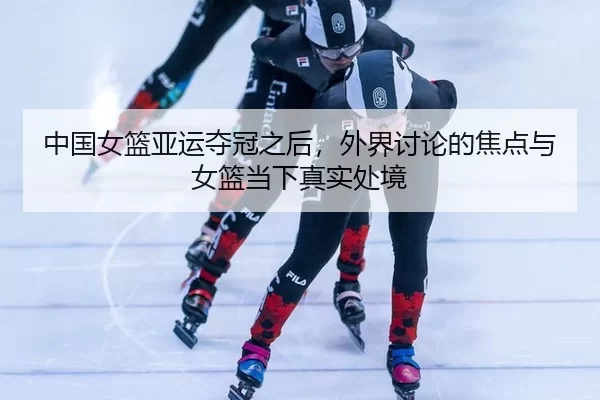 中国女篮亚运夺冠之后,外界讨论的焦点与女篮当下真实处境
